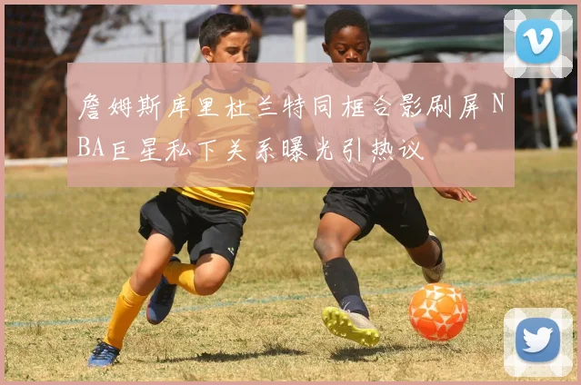 詹姆斯库里杜兰特同框合影刷屏 NBA巨星私下关系曝光引热议