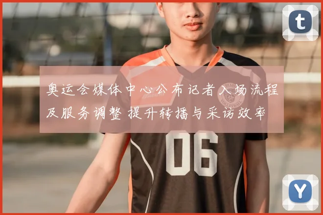 奥运会媒体中心公布记者入场流程及服务调整 提升转播与采访效率