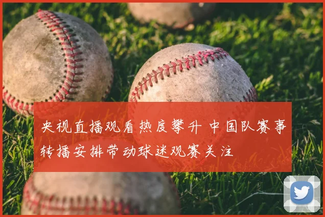 央视直播观看热度攀升 中国队赛事转播安排带动球迷观赛关注