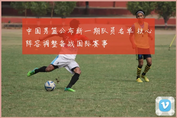 中国男篮公布新一期队员名单 核心阵容调整备战国际赛事