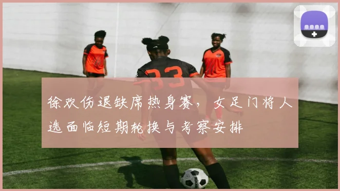 徐欢伤退缺席热身赛,女足门将人选面临短期轮换与考察安排