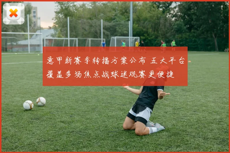 意甲新赛季转播方案公布 五大平台覆盖多场焦点战球迷观赛更便捷