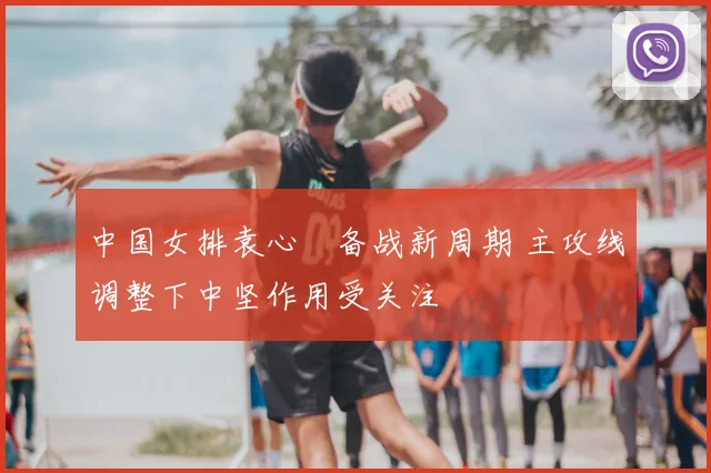 中国女排袁心玥备战新周期 主攻线调整下中坚作用受关注