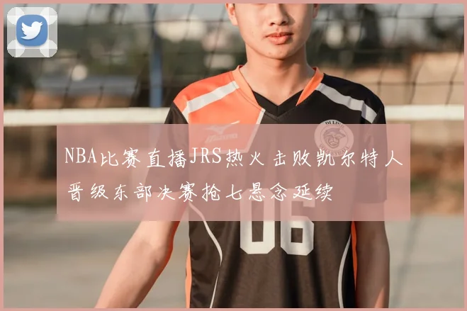 NBA比赛直播JRS热火击败凯尔特人晋级东部决赛抢七悬念延续