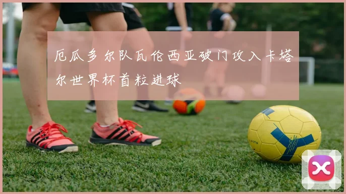 厄瓜多尔队瓦伦西亚破门攻入卡塔尔世界杯首粒进球