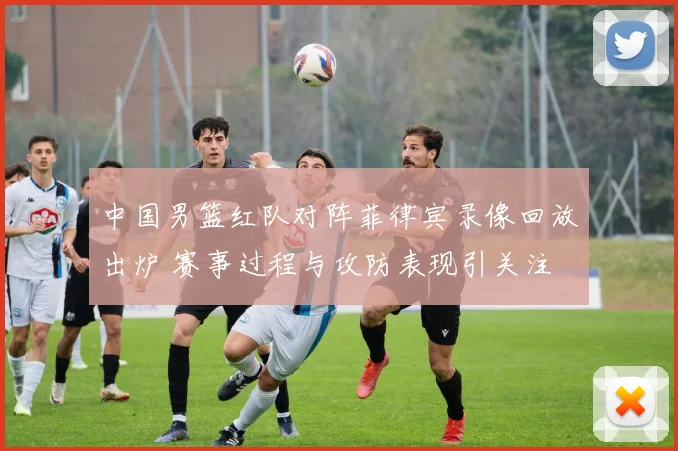 中国男篮红队对阵菲律宾录像回放出炉 赛事过程与攻防表现引关注