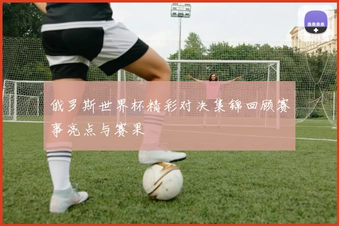 俄罗斯世界杯精彩对决集锦回顾赛事亮点与赛果