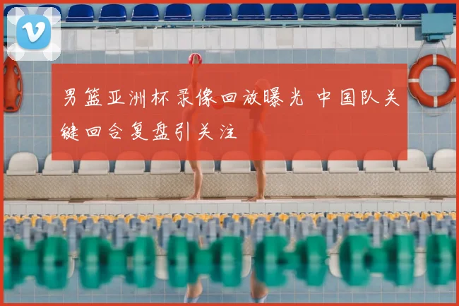 男篮亚洲杯录像回放曝光 中国队关键回合复盘引关注