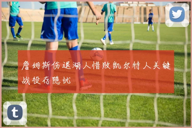 詹姆斯伤退湖人惜败凯尔特人关键战役存隐忧