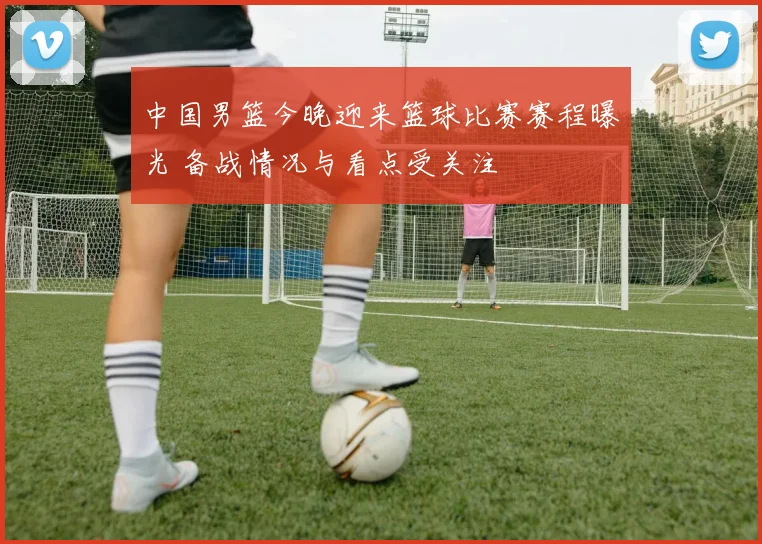 中国男篮今晚迎来篮球比赛赛程曝光 备战情况与看点受关注