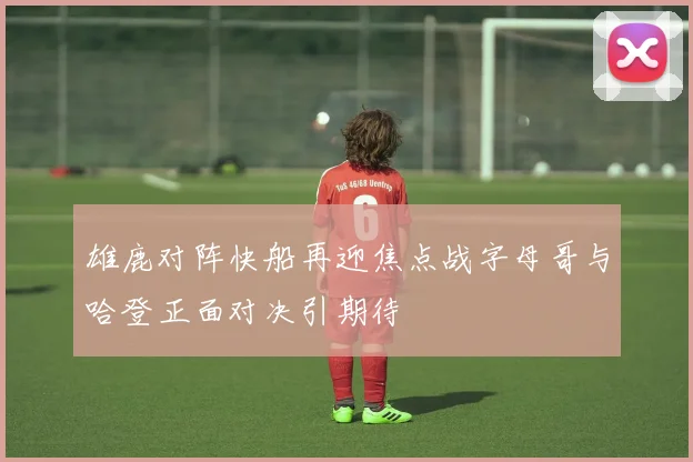 雄鹿对阵快船再迎焦点战字母哥与哈登正面对决引期待