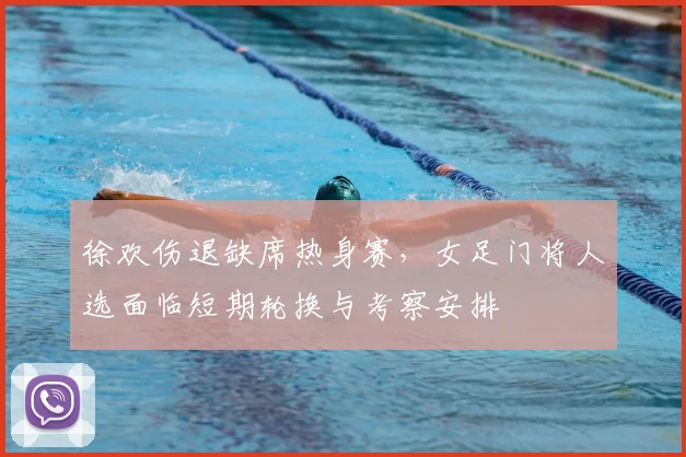 徐欢伤退缺席热身赛,女足门将人选面临短期轮换与考察安排