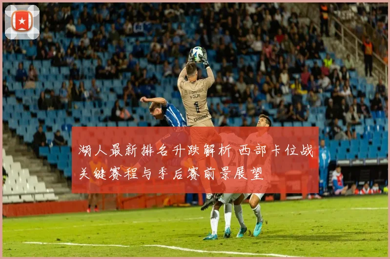 湖人最新排名升跌解析 西部卡位战关键赛程与季后赛前景展望