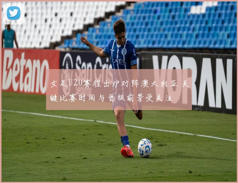 女足U20赛程出炉对阵澳大利亚 关键比赛时间与晋级前景受关注