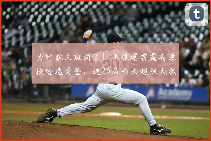 为对抗文班拼了！美媒爆雷霆有意梭哈选秀签，追26届两大超级天赋