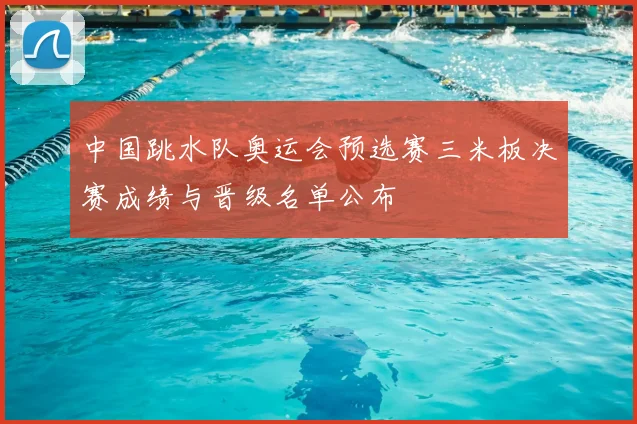 中国跳水队奥运会预选赛三米板决赛成绩与晋级名单公布