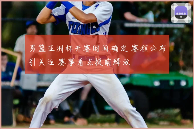 男篮亚洲杯开赛时间确定 赛程公布引关注 赛事看点提前释放