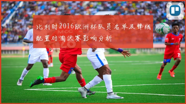 比利时2016欧洲杯队员名单及锋线配置对淘汰赛影响分析