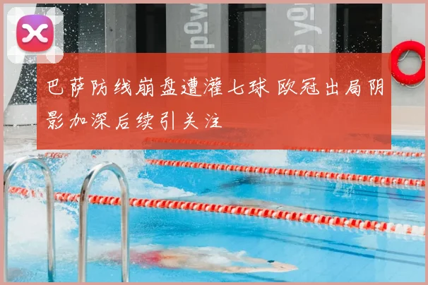 巴萨防线崩盘遭灌七球 欧冠出局阴影加深后续引关注