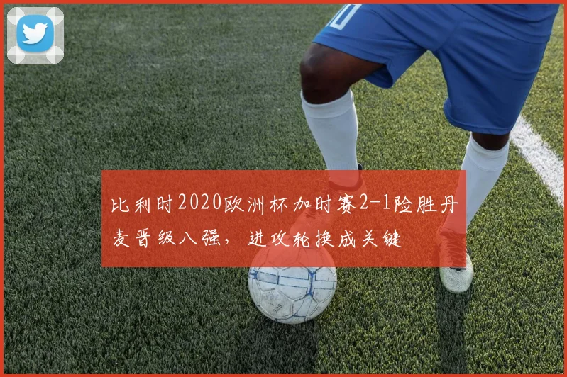 比利时2020欧洲杯加时赛2-1险胜丹麦晋级八强，进攻轮换成关键