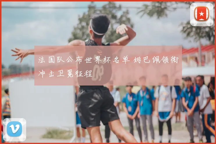 法国队公布世界杯名单 姆巴佩领衔冲击卫冕征程