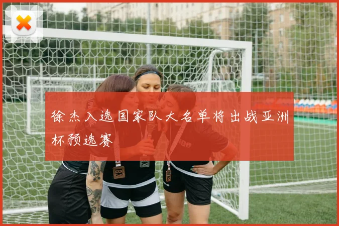 徐杰入选国家队大名单将出战亚洲杯预选赛