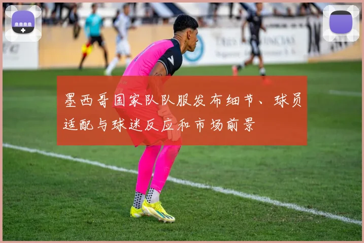 墨西哥国家队队服发布细节、球员适配与球迷反应和市场前景