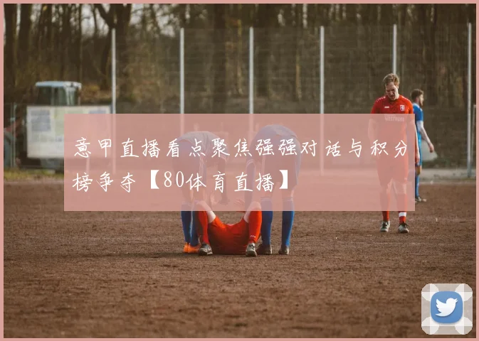 意甲直播看点聚焦强强对话与积分榜争夺【80体育直播】