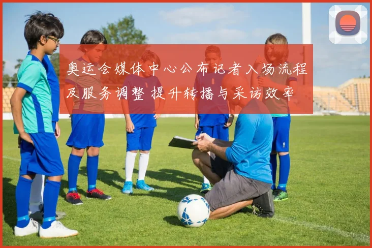 奥运会媒体中心公布记者入场流程及服务调整 提升转播与采访效率