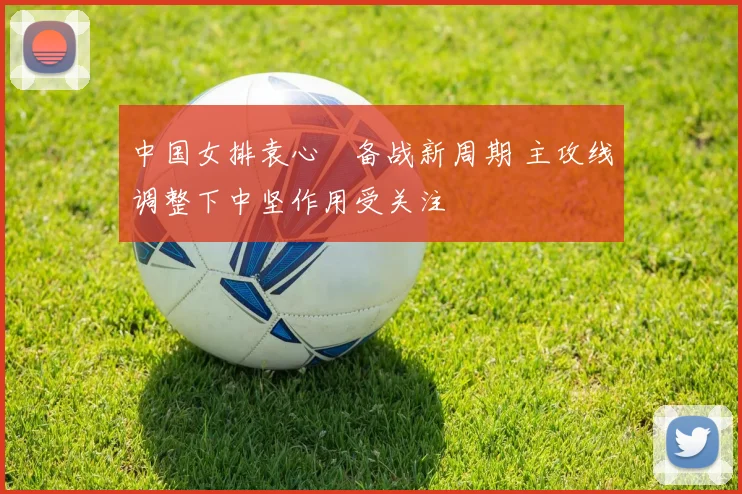 中国女排袁心玥备战新周期 主攻线调整下中坚作用受关注