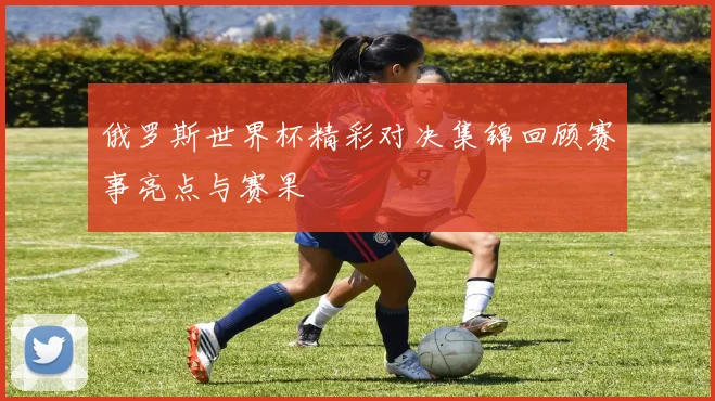 俄罗斯世界杯精彩对决集锦回顾赛事亮点与赛果