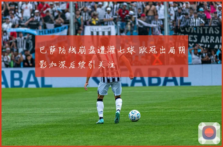 巴萨防线崩盘遭灌七球 欧冠出局阴影加深后续引关注
