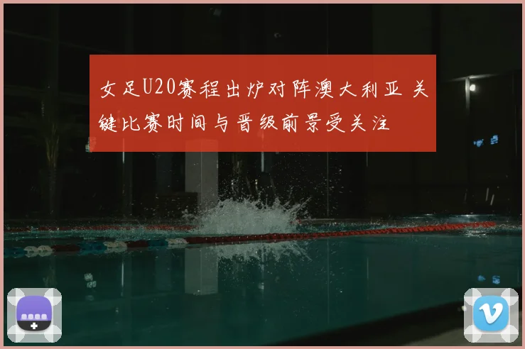 女足U20赛程出炉对阵澳大利亚 关键比赛时间与晋级前景受关注