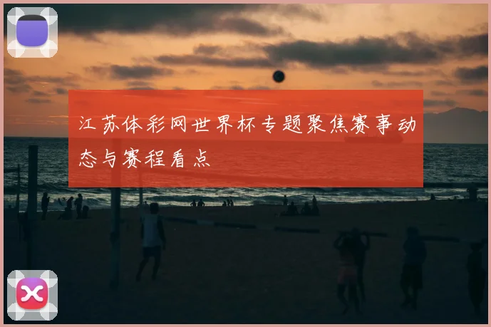 江苏体彩网世界杯专题聚焦赛事动态与赛程看点