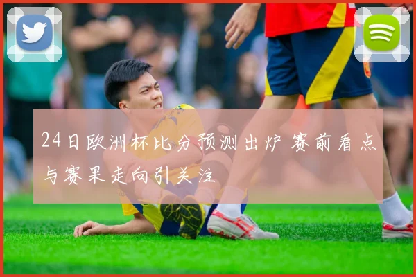 24日欧洲杯比分预测出炉 赛前看点与赛果走向引关注