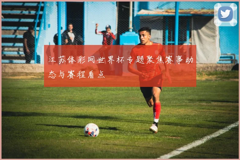 江苏体彩网世界杯专题聚焦赛事动态与赛程看点