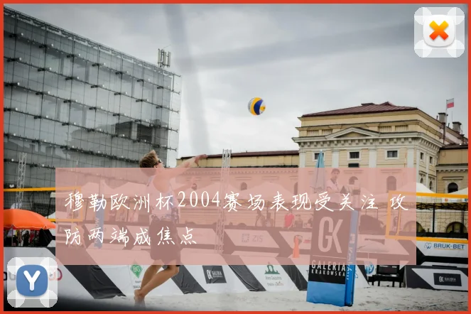 穆勒欧洲杯2004赛场表现受关注 攻防两端成焦点