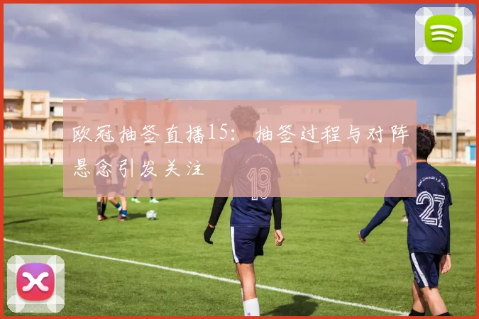 欧冠抽签直播15:抽签过程与对阵悬念引发关注