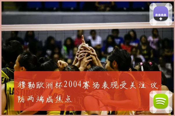 穆勒欧洲杯2004赛场表现受关注 攻防两端成焦点