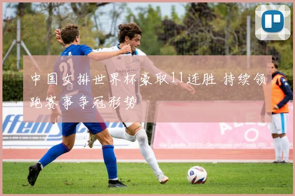 中国女排世界杯豪取11连胜 持续领跑赛事争冠形势